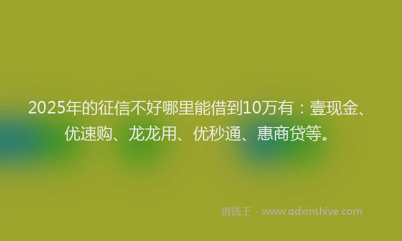 2025年的征信不好哪里能借到10万有：壹现金、优速购、龙龙用、优秒通、惠商贷等。