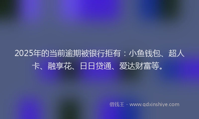 2025年的当前逾期被银行拒有：小鱼钱包、超人卡、融享花、日日贷通、爱达财富等。
