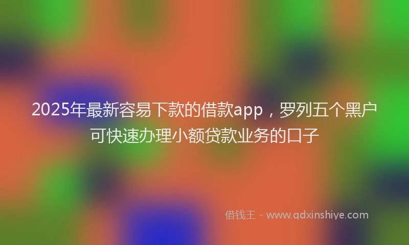 2025年最新容易下款的借款app，罗列五个黑户可快速办理小额贷款业务的口子