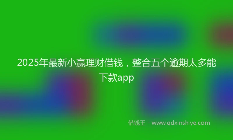 2025年最新小赢理财借钱，整合五个逾期太多能下款app