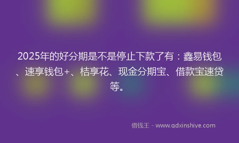 2025年的好分期是不是停止下款了有：鑫易钱包、速享钱包+、桔享花、现金分期宝、借款宝速贷等。