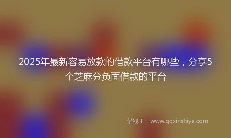 2025年最新容易放款的借款平台有哪些，分享5个芝麻分负面借款的平台