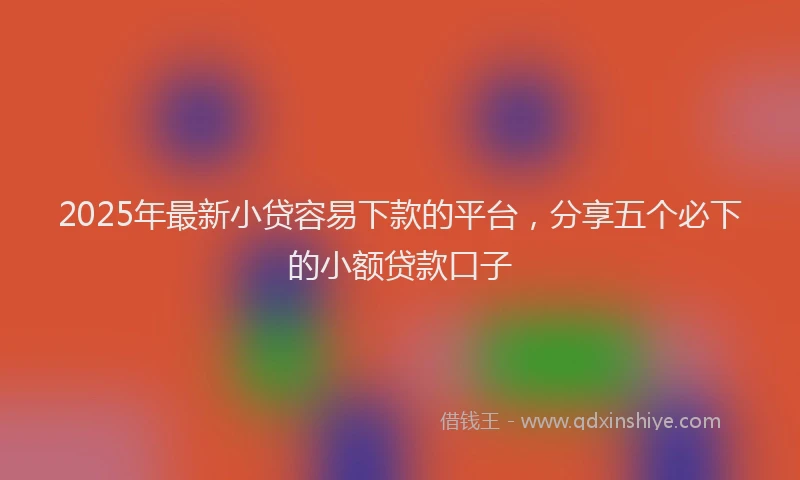2025年最新小贷容易下款的平台，分享五个必下的小额贷款口子