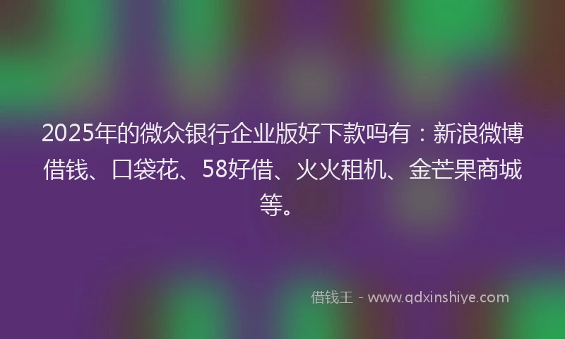 2025年的微众银行企业版好下款吗有：新浪微博借钱、口袋花、58好借、火火租机、金芒果商城等。