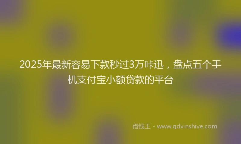 2025年最新容易下款秒过3万咔迅，盘点五个手机支付宝小额贷款的平台