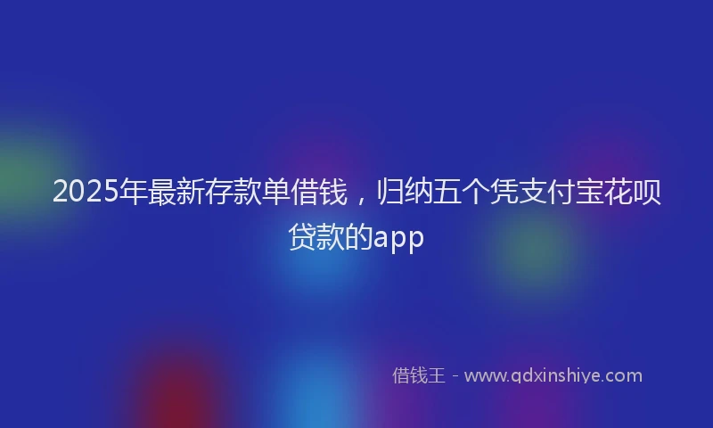 2025年最新存款单借钱，归纳五个凭支付宝花呗贷款的app