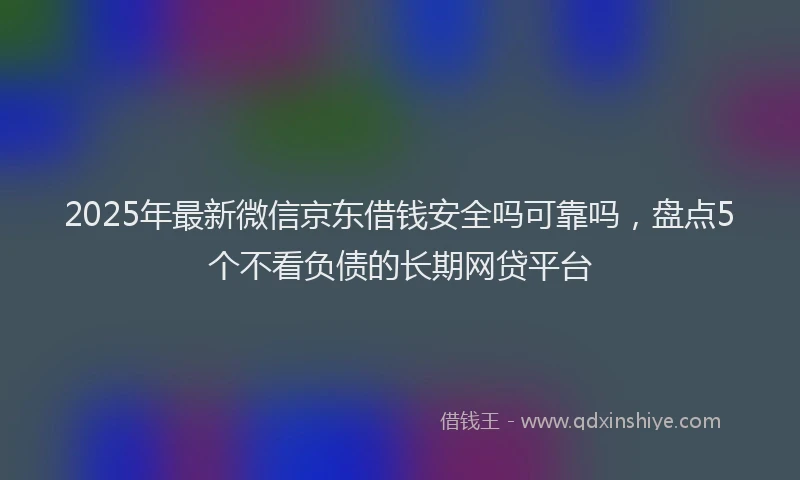 2025年最新微信京东借钱安全吗可靠吗，盘点5个不看负债的长期网贷平台