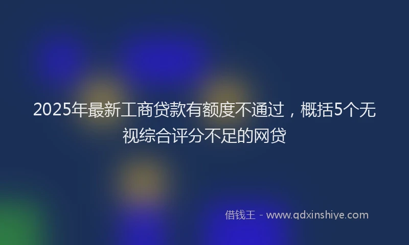 2025年最新工商贷款有额度不通过，概括5个无视综合评分不足的网贷