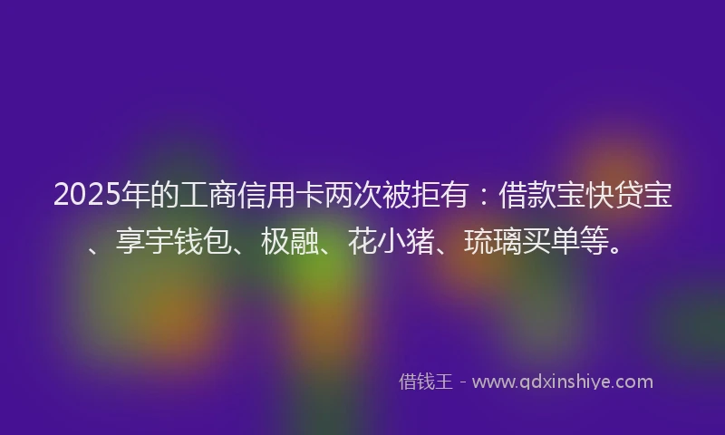 2025年的工商信用卡两次被拒有：借款宝快贷宝、享宇钱包、极融、花小猪、琉璃买单等。
