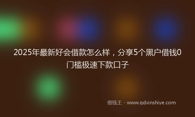 2025年最新好会借款怎么样，分享5个黑户借钱0门槛极速下款口子