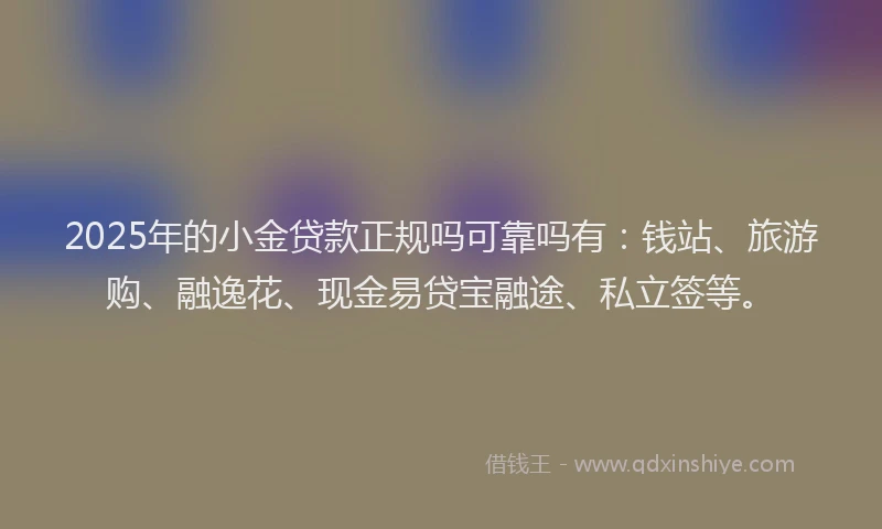 2025年的小金贷款正规吗可靠吗有：钱站、旅游购、融逸花、现金易贷宝融途、私立签等。