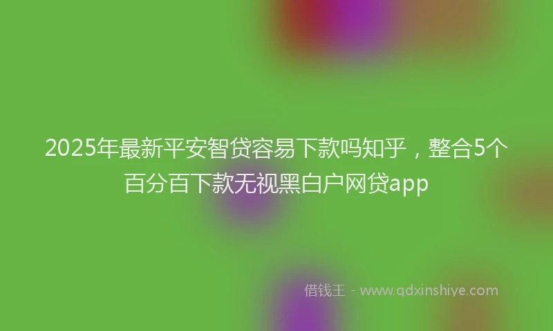 2025年最新平安智贷容易下款吗知乎，整合5个百分百下款无视黑白户网贷app