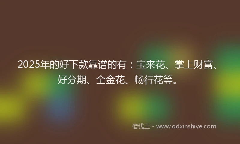 2025年的好下款靠谱的有：宝来花、掌上财富、好分期、全金花、畅行花等。