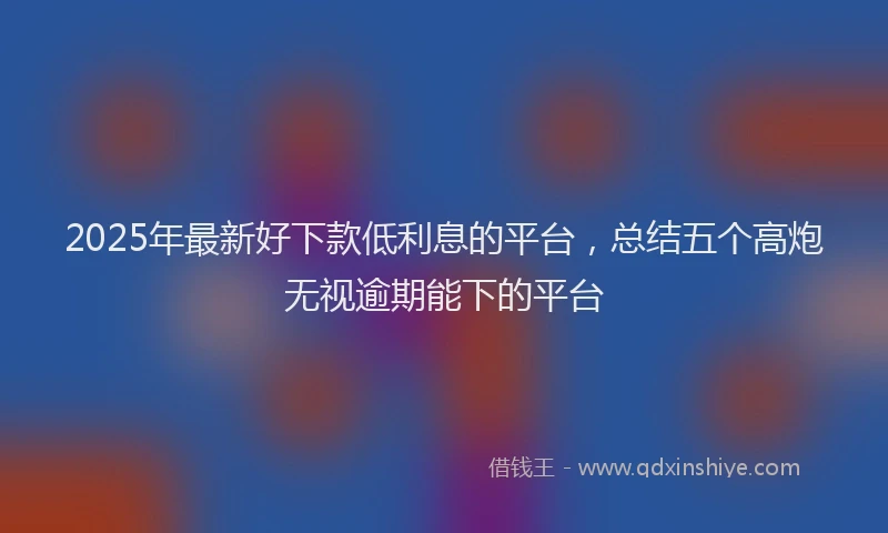 2025年最新好下款低利息的平台，总结五个高炮无视逾期能下的平台