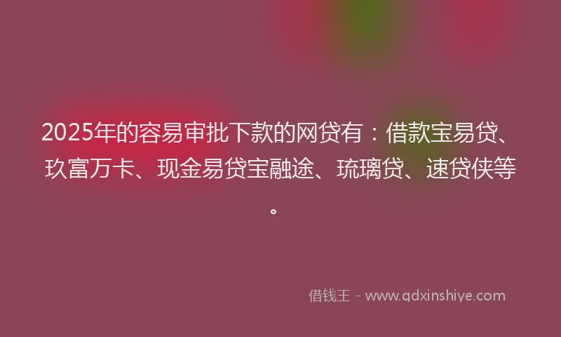 2025年的容易审批下款的网贷有：借款宝易贷、玖富万卡、现金易贷宝融途、琉璃贷、速贷侠等。