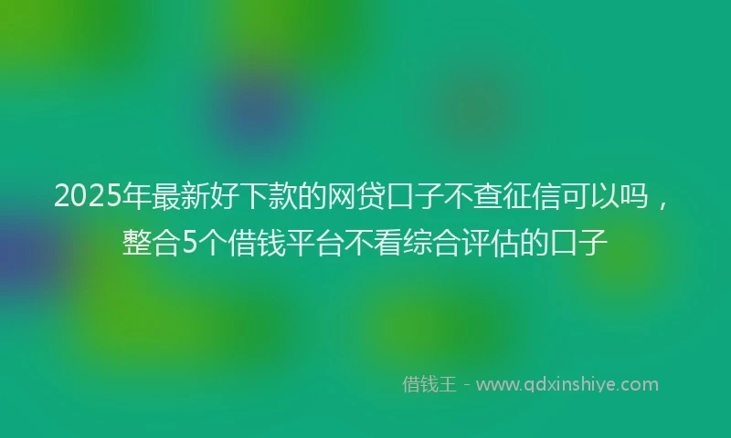 2025年最新好下款的网贷口子不查征信可以吗，整合5个借钱平台不看综合评估的口子