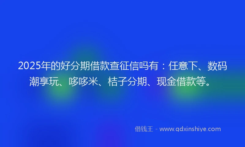 2025年的好分期借款查征信吗有：任意下、数码潮享玩、哆哆米、桔子分期、现金借款等。