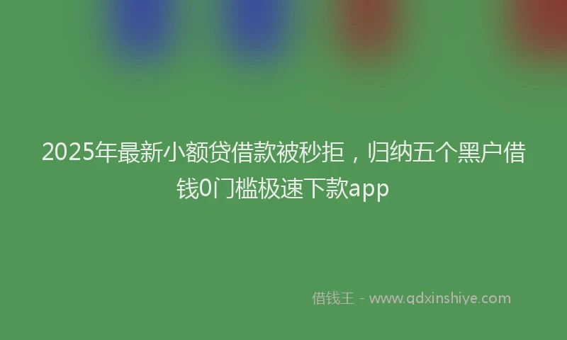 2025年最新小额贷借款被秒拒，归纳五个黑户借钱0门槛极速下款app