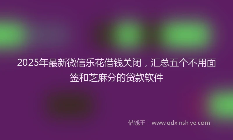 2025年最新微信乐花借钱关闭，汇总五个不用面签和芝麻分的贷款软件