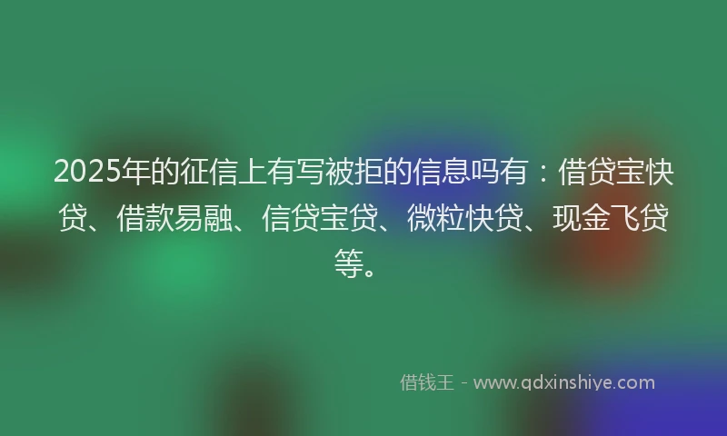 2025年的征信上有写被拒的信息吗有：借贷宝快贷、借款易融、信贷宝贷、微粒快贷、现金飞贷等。