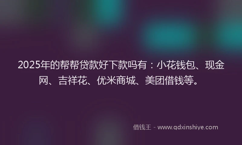 2025年的帮帮贷款好下款吗有：小花钱包、现金网、吉祥花、优米商城、美团借钱等。