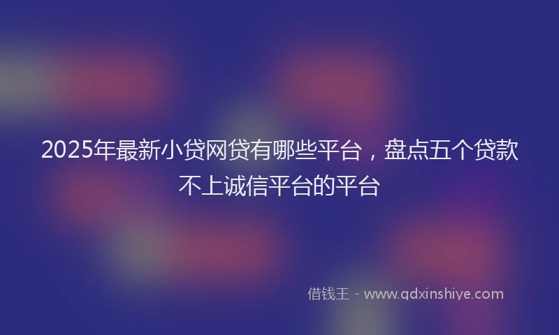 2025年最新小贷网贷有哪些平台，盘点五个贷款不上诚信平台的平台