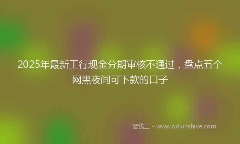 2025年最新工行现金分期审核不通过，盘点五个网黑夜间可下款的口子