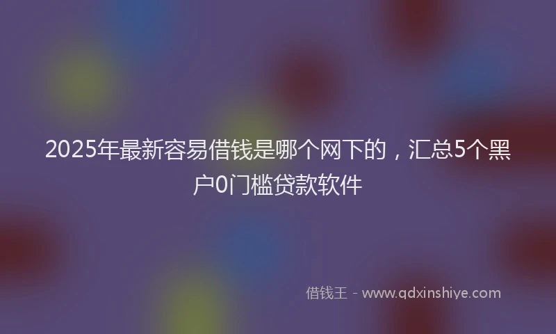 2025年最新容易借钱是哪个网下的，汇总5个黑户0门槛贷款软件