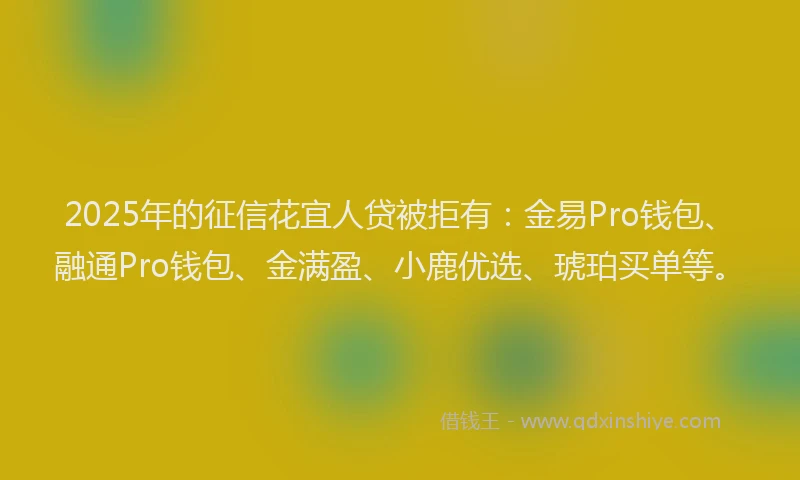 2025年的征信花宜人贷被拒有：金易Pro钱包、融通Pro钱包、金满盈、小鹿优选、琥珀买单等。