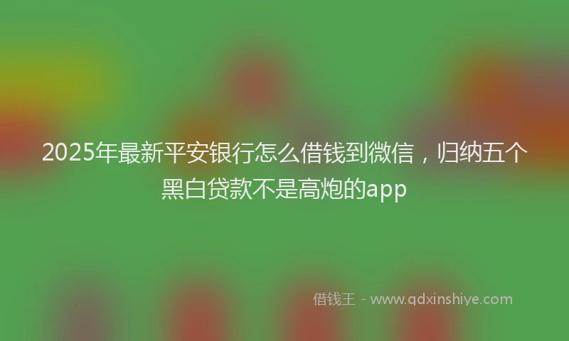 2025年最新平安银行怎么借钱到微信，归纳五个黑白贷款不是高炮的app