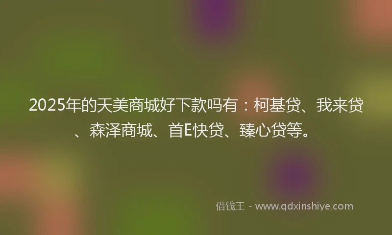 2025年的天美商城好下款吗有：柯基贷、我来贷、森泽商城、首E快贷、臻心贷等。