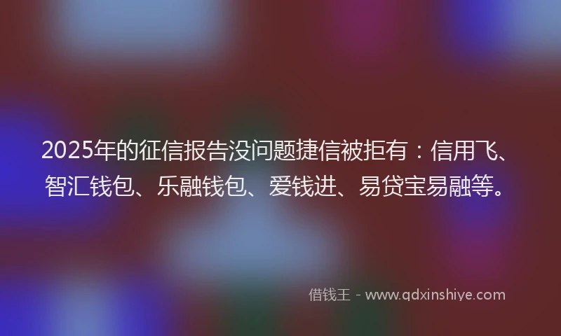 2025年的征信报告没问题捷信被拒有：信用飞、智汇钱包、乐融钱包、爱钱进、易贷宝易融等。