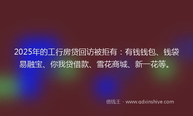 2025年的工行房贷回访被拒有：有钱钱包、钱袋易融宝、你我贷借款、雪花商城、新一花等。