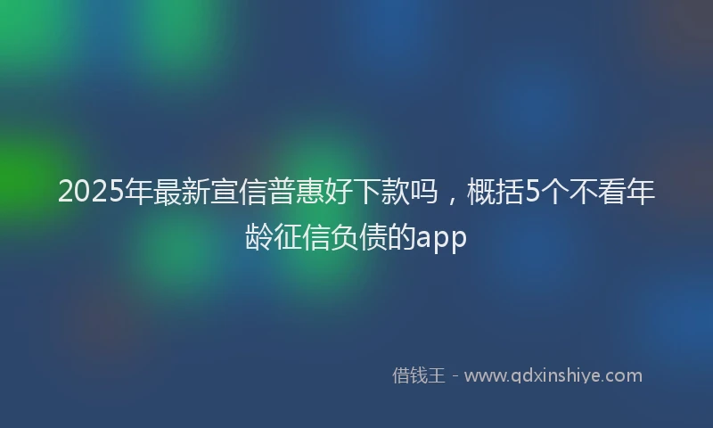 2025年最新宣信普惠好下款吗，概括5个不看年龄征信负债的app