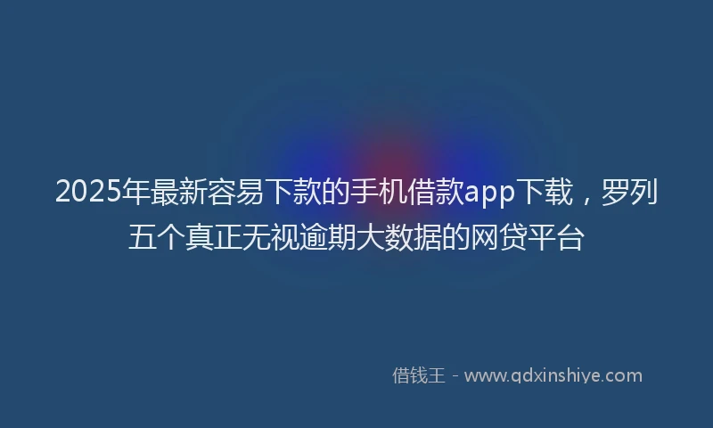 2025年最新容易下款的手机借款app下载，罗列五个真正无视逾期大数据的网贷平台