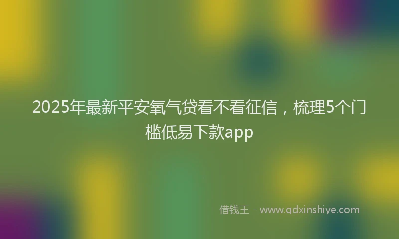2025年最新平安氧气贷看不看征信，梳理5个门槛低易下款app