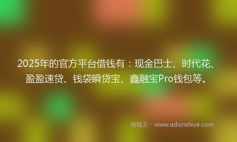 2025年的官方平台借钱有：现金巴士、时代花、盈盈速贷、钱袋瞬贷宝、鑫融宝Pro钱包等。