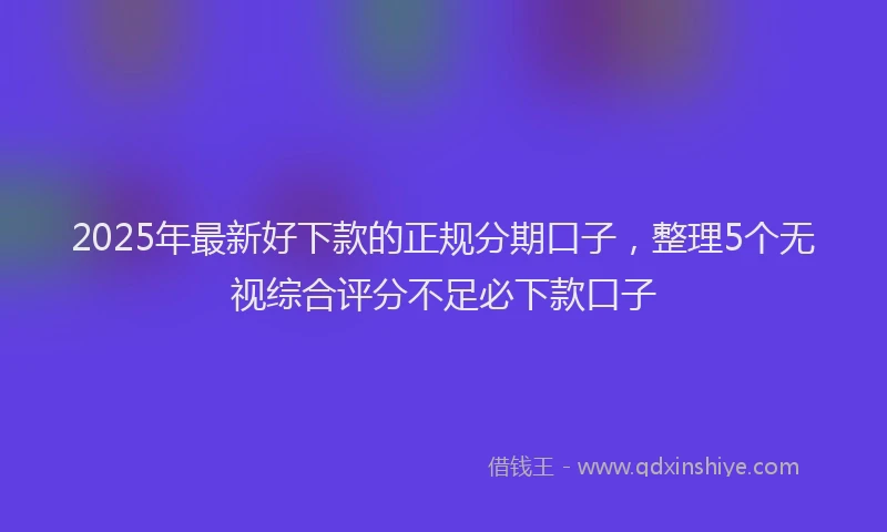 2025年最新好下款的正规分期口子，整理5个无视综合评分不足必下款口子