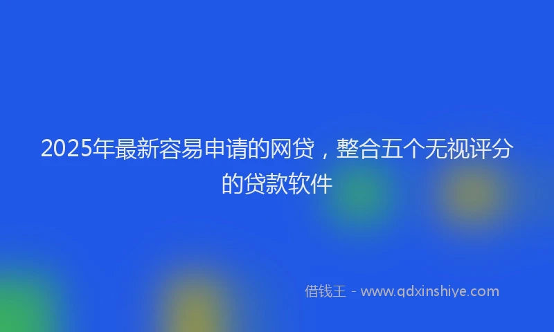 2025年最新容易申请的网贷，整合五个无视评分的贷款软件