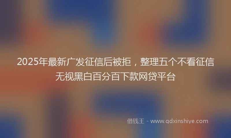 2025年最新广发征信后被拒，整理五个不看征信无视黑白百分百下款网贷平台