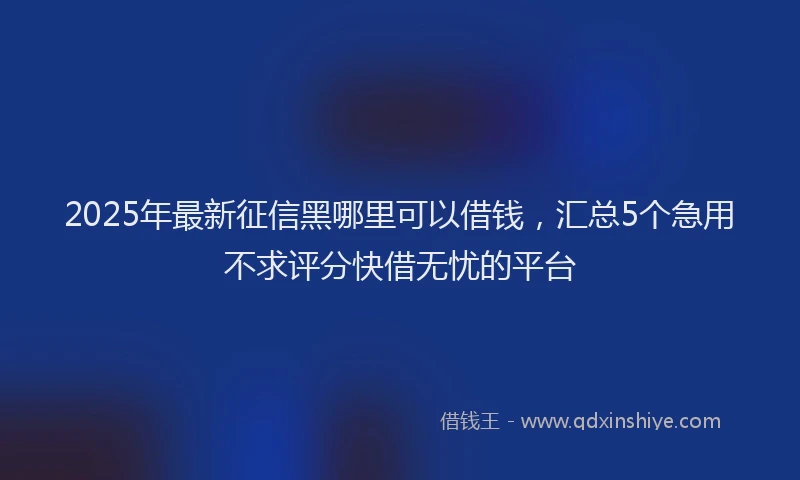 2025年最新征信黑哪里可以借钱，汇总5个急用不求评分快借无忧的平台