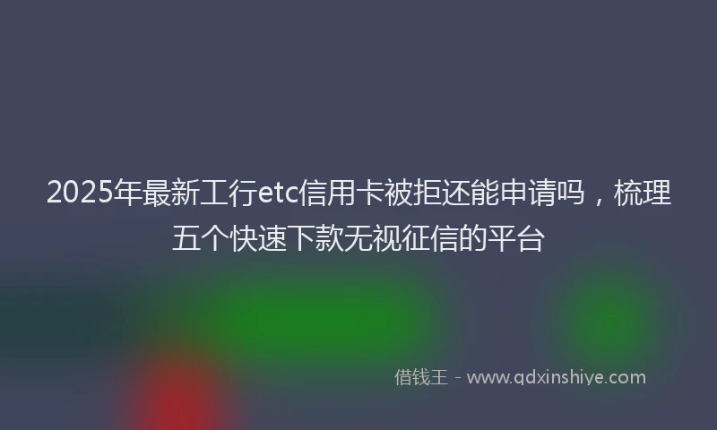 2025年最新工行etc信用卡被拒还能申请吗，梳理五个快速下款无视征信的平台