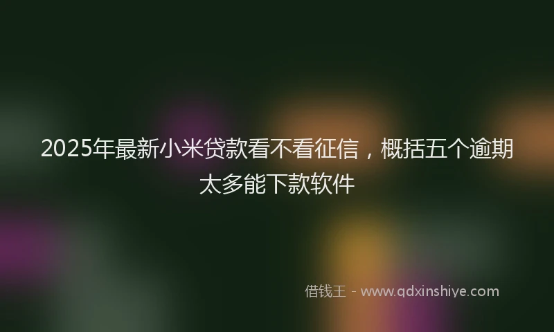 2025年最新小米贷款看不看征信，概括五个逾期太多能下款软件