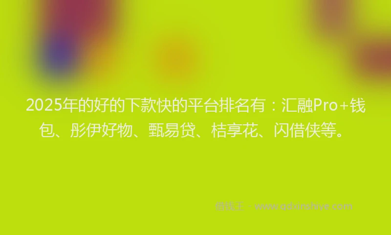2025年的好的下款快的平台排名有：汇融Pro+钱包、彤伊好物、甄易贷、桔享花、闪借侠等。