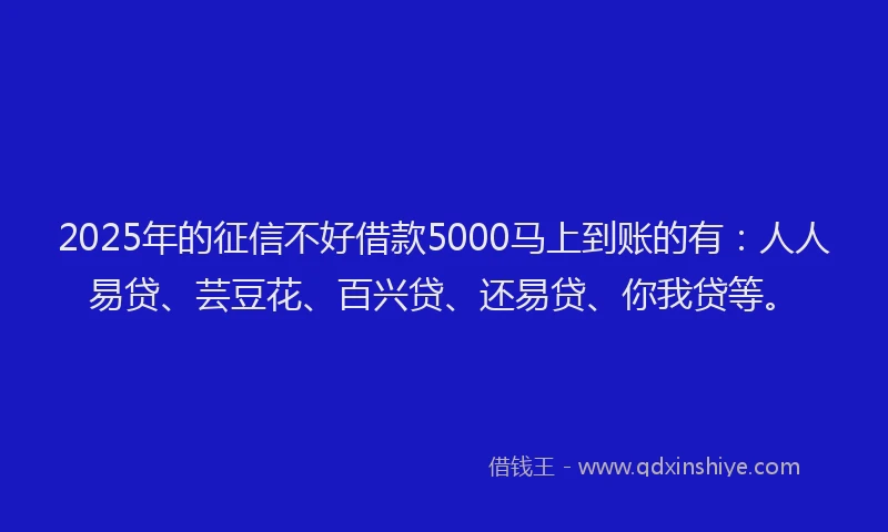 2025年的征信不好借款5000马上到账的有：人人易贷、芸豆花、百兴贷、还易贷、你我贷等。