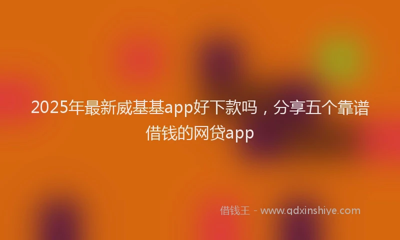 2025年最新威基基app好下款吗，分享五个靠谱借钱的网贷app