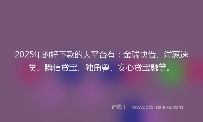 2025年的好下款的大平台有：金瑞快借、洋葱速贷、瞬信贷宝、独角兽、安心贷宝融等。
