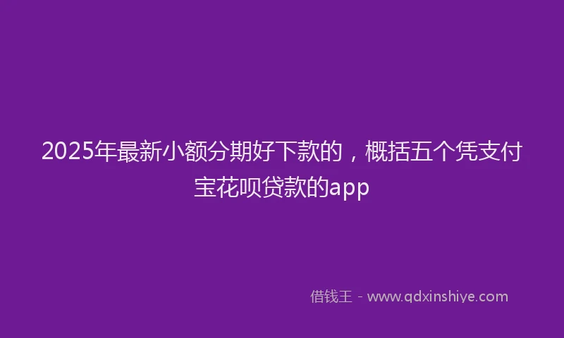 2025年最新小额分期好下款的，概括五个凭支付宝花呗贷款的app