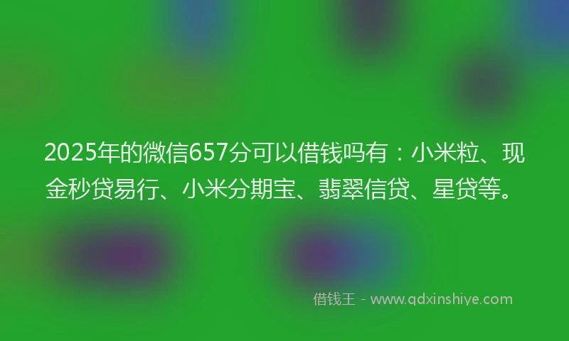 2025年的微信657分可以借钱吗有：小米粒、现金秒贷易行、小米分期宝、翡翠信贷、星贷等。