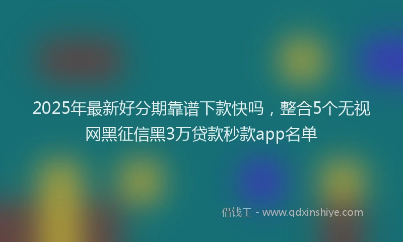 2025年最新好分期靠谱下款快吗，整合5个无视网黑征信黑3万贷款秒款app名单